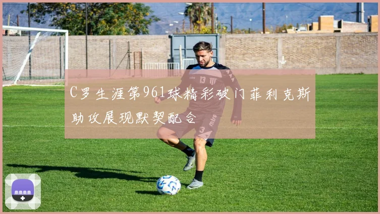 C罗生涯第961球精彩破门菲利克斯助攻展现默契配合
