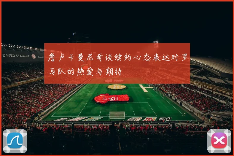 詹卢卡曼尼奇谈续约心态表达对罗马队的热爱与期待