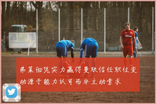 弗莱彻凭实力赢得曼联信任职位变动源于能力认可而非主动索求
