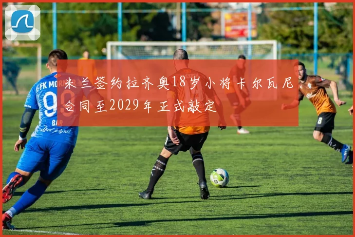 米兰签约拉齐奥18岁小将卡尔瓦尼合同至2029年正式敲定