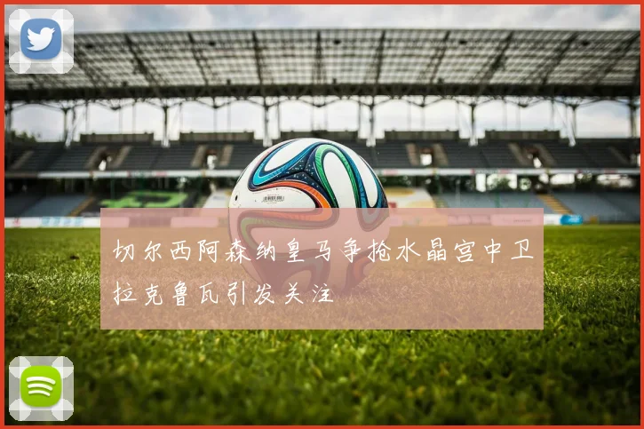 切尔西阿森纳皇马争抢水晶宫中卫拉克鲁瓦引发关注