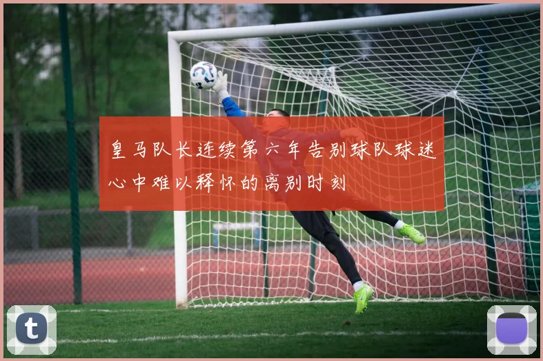 皇马队长连续第六年告别球队球迷心中难以释怀的离别时刻