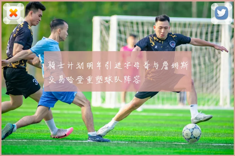骑士计划明年引进字母哥与詹姆斯交易哈登重塑球队阵容
