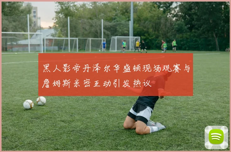 黑人影帝丹泽尔华盛顿现场观赛与詹姆斯亲密互动引发热议