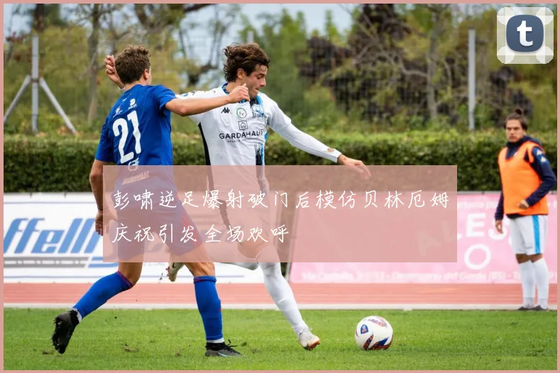 彭啸逆足爆射破门后模仿贝林厄姆庆祝引发全场欢呼