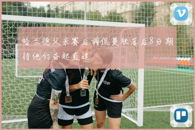 哈兰德父亲赛后调侃曼联落后8分期待他们奋起直追