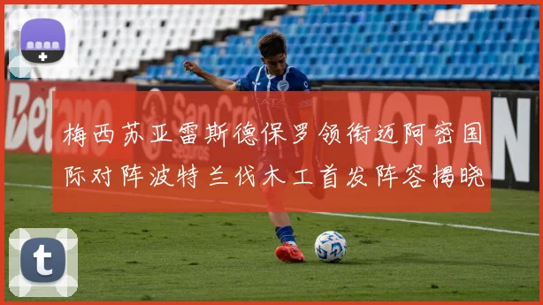 梅西苏亚雷斯德保罗领衔迈阿密国际对阵波特兰伐木工首发阵容揭晓