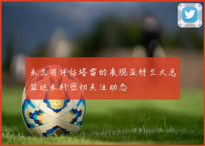 米兰将评估塔雷的表现亚特兰大总监达米科密切关注动态