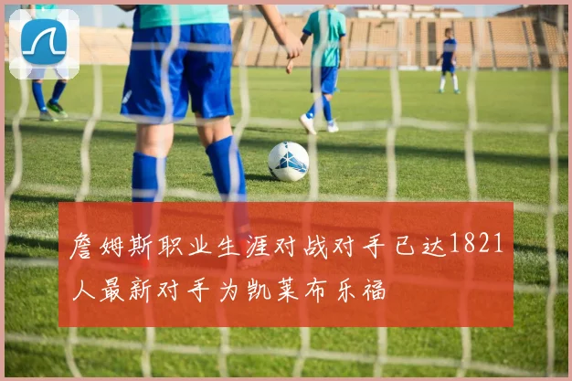 詹姆斯职业生涯对战对手已达1821人最新对手为凯莱布乐福
