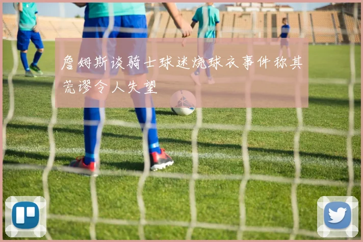 詹姆斯谈骑士球迷烧球衣事件称其荒谬令人失望