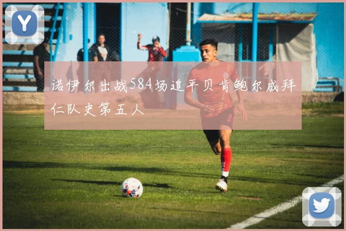 诺伊尔出战584场追平贝肯鲍尔成拜仁队史第五人