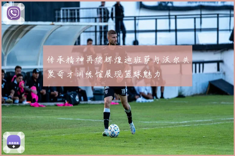 传承精神再续辉煌迪班萨与沃尔共聚奇才训练馆展现篮球魅力
