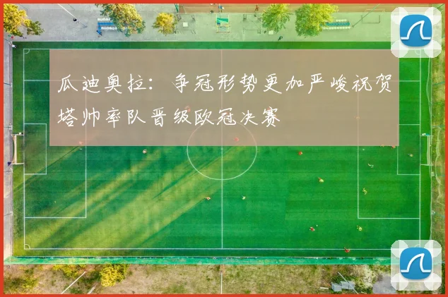 瓜迪奥拉：争冠形势更加严峻祝贺塔帅率队晋级欧冠决赛