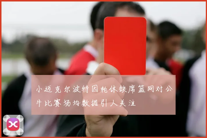 小迈克尔波特因轮休缺席篮网对公牛比赛场均数据引人关注