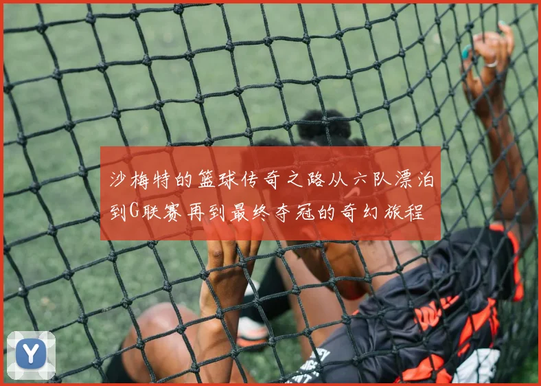 沙梅特的篮球传奇之路从六队漂泊到G联赛再到最终夺冠的奇幻旅程